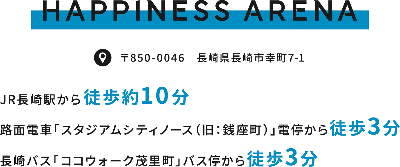 HAPPINESS ARENA［ハピネスアリーナ］JR長崎駅から 徒歩約10分路面電車「スタジアムシティノース（旧：銭座町）」電停より 徒歩3分長崎バス「ココウォーク茂里町」バス停より 徒歩約3分